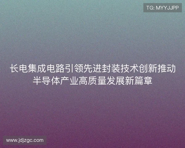 长电集成电路引领先进封装技术创新推动半导体产业高质量发展新篇章
